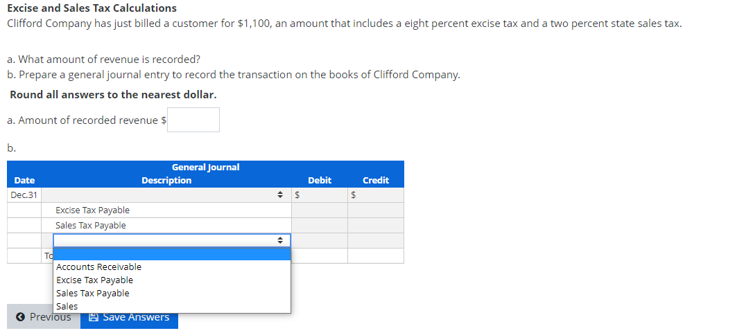 Excise and Sales Tax Calculations
Clifford Company has just billed a customer for $1,100, an amount that includes a eight percent excise tax and a two percent state sales tax.
a. What amount of revenue is recorded?
b. Prepare a general journal entry to record the transaction on the books of Clifford Company.
Round all answers to the nearest dollar.
a. Amount of recorded revenue $
b.
General Journal
Date
Description
Debit
Credit
Dec.31
Excise Tax Payable
Sales Tax Payable
To
Accounts Receivable
Excise Tax Payable
Sales Tax Payable
Sales
O Previous
A Save AnsSwers
