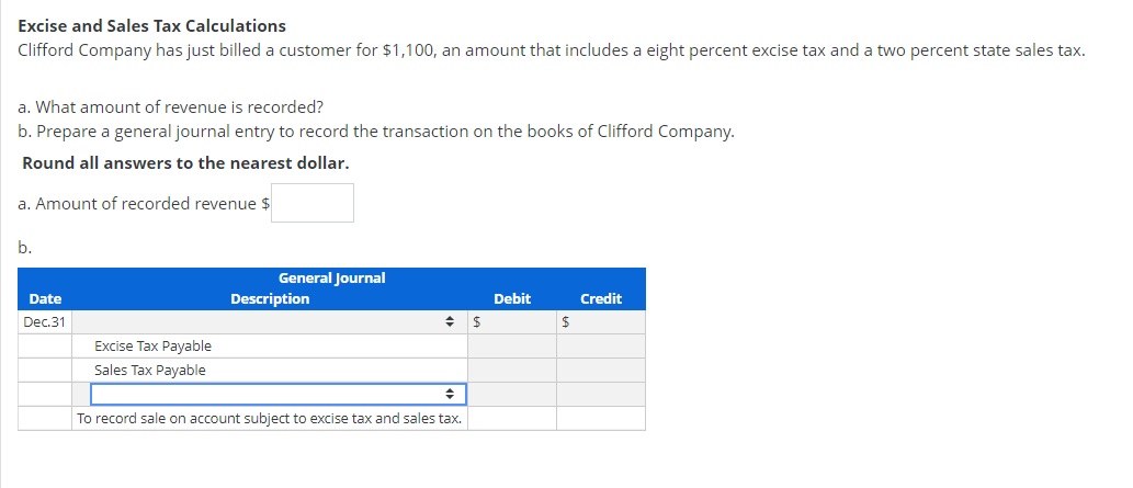 Excise and Sales Tax Calculations
Clifford Company has just billed a customer for $1,100, an amount that includes a eight percent excise tax and a two percent state sales tax.
a. What amount of revenue is recorded?
b. Prepare a general journal entry to record the transaction on the books of Clifford Company.
Round all answers to the nearest dollar.
a. Amount of recorded revenue $
b.
General Journal
Date
Description
Debit
Credit
Dec.31
Excise Tax Payable
Sales Tax Payable
To record sale on account subject to excise tax and sales tax.
