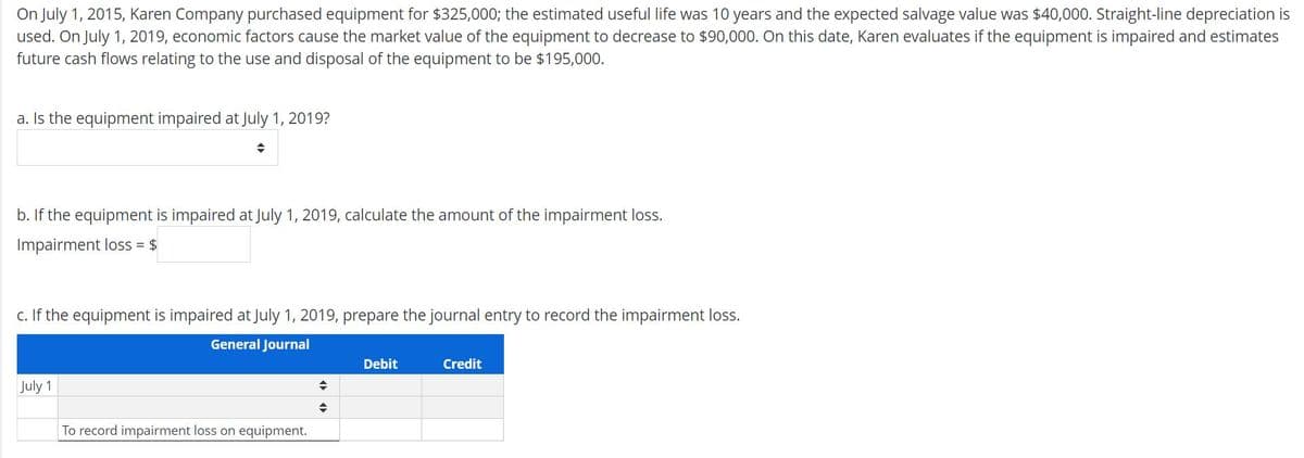 On July 1, 2015, Karen Company purchased equipment for $325,000; the estimated useful life was 10 years and the expected salvage value was $40,000. Straight-line depreciation is
used. On July 1, 2019, economic factors cause the market value of the equipment to decrease to $90,000. On this date, Karen evaluates if the equipment is impaired and estimates
future cash flows relating to the use and disposal of the equipment to be $195,000.
a. Is the equipment impaired at July 1, 2019?
b. If the equipment is impaired at July 1, 2019, calculate the amount of the impairment loss.
Impairment loss = $
c. If the equipment is impaired at July 1, 2019, prepare the journal entry to record the impairment loss.
General Journal
Debit
Credit
July 1
To record impairment loss on equipment.
