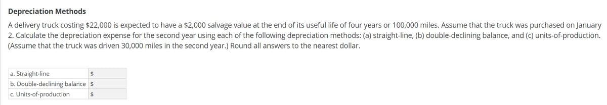 Depreciation Methods
A delivery truck costing $22,000 is expected to have a $2,000 salvage value at the end of its useful life of four years or 100,000 miles. Assume that the truck was purchased on January
2. Calculate the depreciation expense for the second year using each of the following depreciation methods: (a) straight-line, (b) double-declining balance, and (c) units-of-production.
(Assume that the truck was driven 30,000 miles in the second year.) Round all answers to the nearest dollar.
a. Straight-line
b. Double-declining balance $
c. Units-of-production
2$
