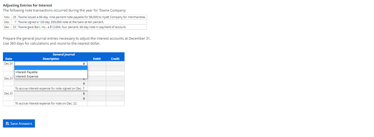 Adjusting Entries for Interest
The following note transactions occurred during the year for Towne Company:
Nov. 25 Towne issued a 90-day, nine percent note payable for $8,000 to Hyatt Company for merchandise.
Dec.
7 Towne signed a 120-day, $30,000 note at the bank at ten percent.
Dec. 22 Towne gave Barr, Inc., a $12,000, four percent, 60-day note in payment of account.
Prepare the general journal entries necessary to adjust the interest accounts at December 31.
Use 360 days for calculations and round to the nearest dollar.
General Journal
Date
Description
Debit
Credit
Dec.31
Interest Payable
Interest Expense
Dec.31
To accrue interest expense for note signed on Dec. 7.
Dec.31
To accrue interest expense for note on Dec. 22.
A Save Answers
