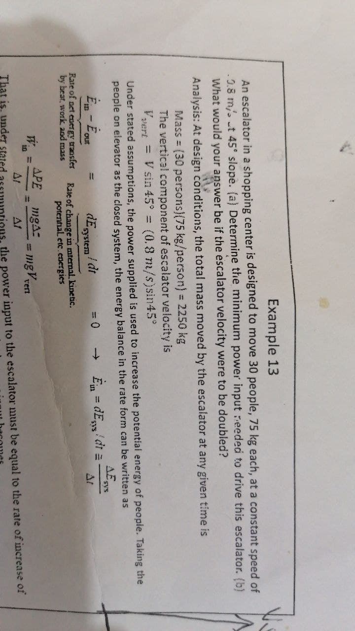 Example 13
An escalator in a shopping center is designed to move 30 people, 75 kg each, at a constant speed of
0.8 m/s t 45 slope. (a) Determine the minimum power input eeded to drive this escalator. (b)
What would your answer be if the escalator velocity were to be doubled?
Analysis: At design conditions, the total mass moved by the escalator at any given time is
Mass = (30 persons)(75 kg/person) = 2250 kg
The vertical component of escalator velocity is
Vvert = V sin 45° =
(0.8 m/s)sin45°
Under stated assumptions, the power supplied is used to increase the potential energy of people. Taking the
people on elevator as the closed system, the energy balance in the rate form can be written as
AE
sys
! dt
system
Ein = dEs/ dt =
= 0
->
%3D
out
SAS
At
Rate of net energy transfer
by heat, work 2nd mass
Rate of change in mternal. kinetac.
potental etc.energies
APE
mgA:
mgVen
%3D
in
%3D
rert
That is, under stated
ions, the power input to the escalator must be equal to the rate of increase of
