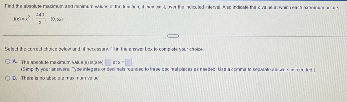 Find the absolute maximum and minimum values of the function, if they exist, over the indicated interval. Also indicate the x-value at which each extremum occurs.
440
f(x) = x²
X
(0,00)
Select the correct choice below and, if necessary, fill in the answer box to complete your choice.
O A. The absolute maximum value(s) is(are)
at x =
(Simplify your answers. Type integers or decimals rounded to three decimal places as needed. Use a comma to separate answers as needed )
O B. There is no absolute maximum value
