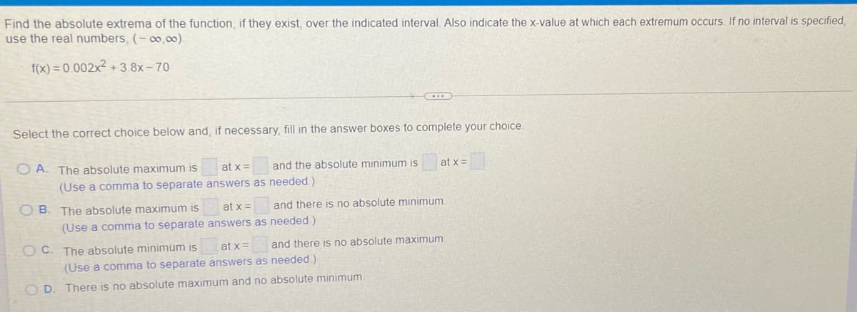 Find the absolute extrema of the function, if they exist, over the indicated interval. Also indicate the x-value at which each extremum occurs. If no interval is specified,
use the real numbers, (- o,00).
f(x) = 0.002x² + 3.8x – 70
Select the correct choice below and, if necessary, fill in the answer boxes to complete your choice.
O A. The absolute maximum is
at x =
and the absolute minimum is
at x =
(Use a comma to separate answers as needed.)
O B. The absolute maximum is
at x =
and there is no absolute minimum.
(Use a comma to separate answers as needed.)
O C. The absolute minimum is
at x =
and there is no absolute maximum
(Use a comma to separate answers as needed)
O D.
There is no absolute maximum and no absolute minimum
