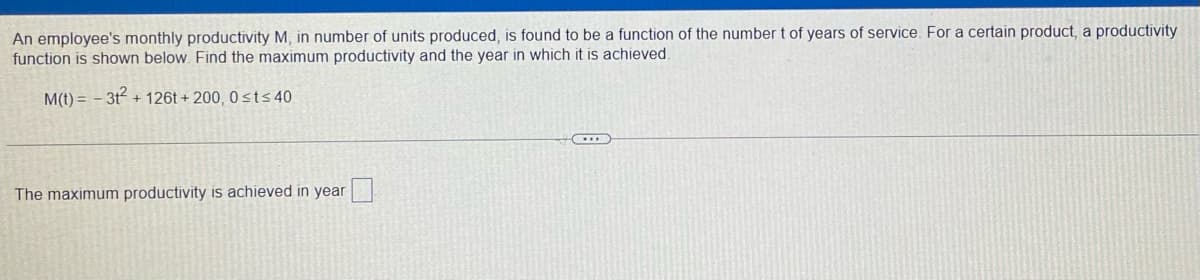 An employee's monthly productivity M, in number of units produced, is found to be a function of the number t of years of service. For a certain product, a productivity
function is shown below. Find the maximum productivity and the year in which it is achieved.
M(t) = - 3t + 126t + 200, 0 sts 40
The maximum productivity is achieved in year
