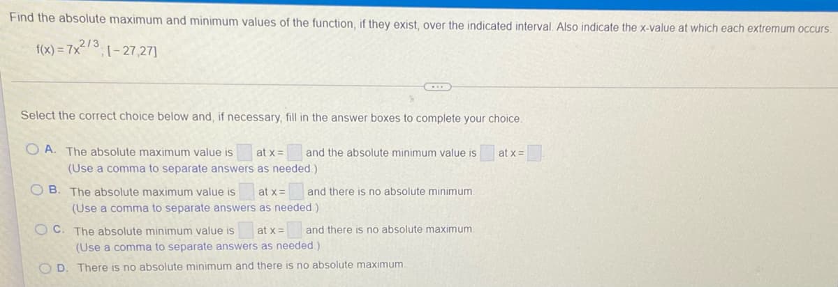 Find the absolute maximum and minimum values of the function, if they exist, over the indicated interval. Also indicate the x-value at which each extremum occurs.
2/3
f(x) = 7x;(-27,27]
Select the correct choice below and, if necessary, fill in the answer boxes to complete your choice.
O A. The absolute maximum value is
at x=
and the absolute minimum value is
at x=
(Use a comma to separate answers as needed.)
O B. The absolute maximum value is
at x =
and there is no absolute minimum.
(Use a comma to separate answers as needed)
O C. The absolute minimum value is
at x=
and there is no absolute maximum.
(Use a comma to separate answers as needed.)
OD.
There is no absolute minimum and there is no absolute maximum.
