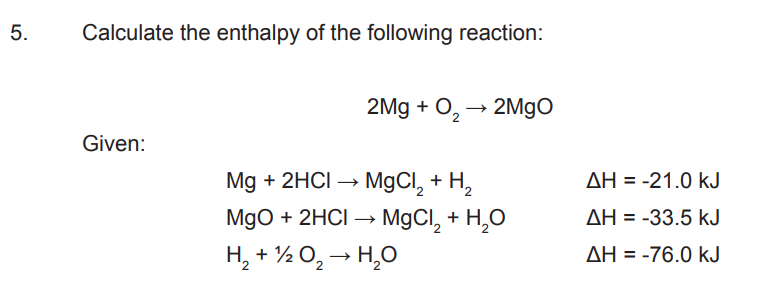 5.
Calculate the enthalpy of the following reaction:
Given:
2Mg + O₂ → 2MgO
2
Mg + 2HCI → MgCl₂ + H₂
MgO + 2HCl → MgCl₂ + H₂O
H₂ + 1/2O₂ → H₂O
AH-21.0 kJ
ΔΗ = -33.5 kJ
AH = -76.0 kJ