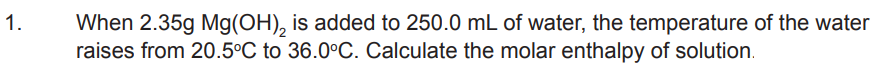 1.
When 2.35g Mg(OH)₂ is added to 250.0 mL of water, the temperature of the water
raises from 20.5°C to 36.0°C. Calculate the molar enthalpy of solution.