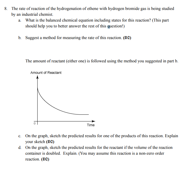 8. The rate of reaction of the hydrogenation of ethene with hydrogen bromide gas is being studied
by an industrial chemist.
a. What is the balanced chemical equation including states for this reaction? (This part
should help you to better answer the rest of this question!)
b. Suggest a method for measuring the rate of this reaction. (D2)
The amount of reactant (either one) is followed using the method you suggested in part b.
Amount of Reactant
Time
c. On the graph, sketch the predicted results for one of the products of this reaction. Explain
your sketch (D2)
d.
On the graph, sketch the predicted results for the reactant if the volume of the reaction
container is doubled. Explain. (You may assume this reaction is a non-zero order
reaction. (D2)