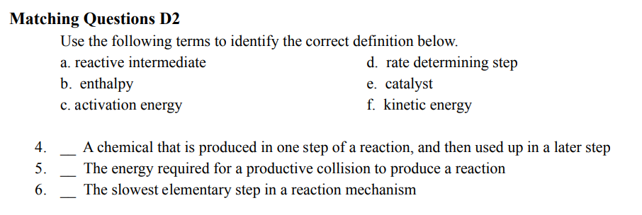 Matching Questions D2
4.
5.
6.
Use the following terms to identify the correct definition below.
a. reactive intermediate
b. enthalpy
c. activation energy
d. rate determining step
e. catalyst
f. kinetic energy
A chemical that is produced in one step of a reaction, and then used up in a later step
The energy required for a productive collision to produce a reaction
The slowest elementary step in a reaction mechanism