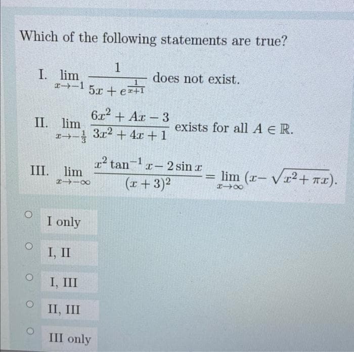 Which of the following statements are true?
I. lim
does not exist.
I→-1
5x+e
II. lim
1→-
6.x + Ar – 3
1 3r2 + 4x +1
exists for all A E R.
I tan
I-2 sin r
III. lim
lim (r- Vr2+ Tx).
%3D
(r+3)2
I only
I, II
I, III
II, III
III only
