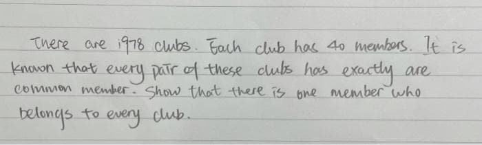 There are i978 clubs. Fach club has 40 members. It îs
known that every patr of these clubs has exacthy are
common member. Show that there iS bne member who
belongs to every club.
