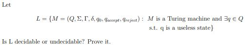 Let
L = {M = (Q,E, r, 6, 9o: Gaccept Trejecet) : M is a Turing machine and 3q € Q
s.t. q is a useless state}
Is L decidable or undecidable? Prove it.
