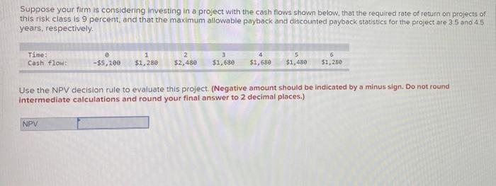 Suppose your firm is considering investing in a project with the cash flows shown below, that the required rate of return on projects of
this risk class is 9 percent, and that the maximum allowable payback and discounted payback statistics for the project are 35 and 45
years, respectively.
Time:
Cash flow:
2
4
-$5,100
$1,280
$2,48e
$1, 680
$1,680
$1,489
$1, 250
Use the NPV decision rule to evaluate this project. (Negative amount should be indicated by a minus sign. Do not round
intermediate calculations and round your final answer to 2 decimal places.)
NPV
