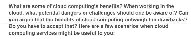 What are some of cloud computing's benefits? When working in the
cloud, what potential dangers or challenges should one be aware of? Can
you argue that the benefits of cloud computing outweigh the drawbacks?
Do you have to accept that? Here are a few scenarios when cloud
computing services might be useful to you: