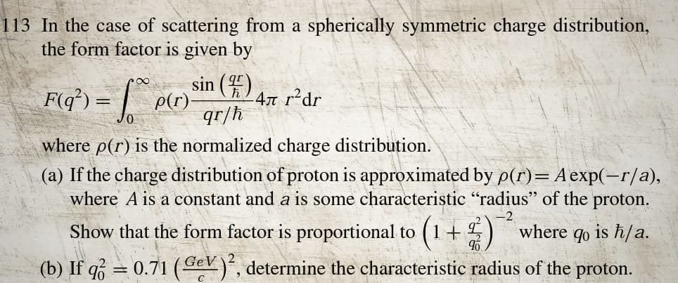 113 In the case of scattering from a spherically symmetric charge distribution,
the form factor is given by
sin (4)
qr/h
F(q²) = √p(r) ³
-4л r²dr
where p(r) is the normalized charge distribution.
(a) If the charge distribution of proton is approximated by p(r) = A exp(-r/a),
where A is a constant and a is some characteristic "radius" of the proton.
Show that the form factor is proportional to (1+2) where 90
is h/a.
(b) If q = 0.71 (Gev) ². determine the characteristic radius of the proton.