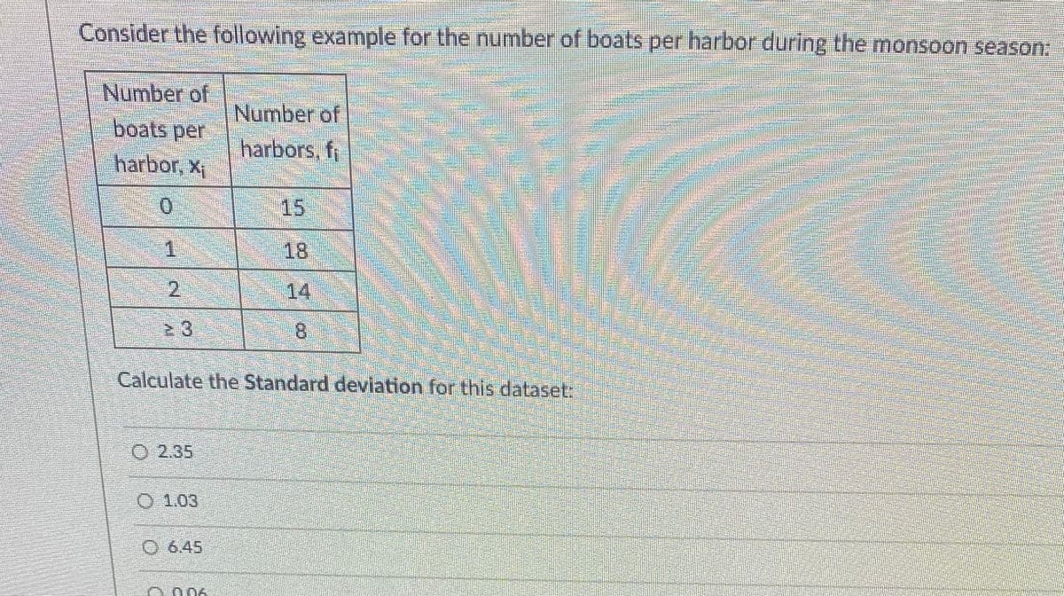 Consider the following example for the number of boats per harbor during the monsoon season:
Number of
boats per
Number of
harbors, fi
harbor, x
15
18
2.
14
23
Calculate the Standard deviation for this dataset:
O 2.35
O 1.03
O 6.45
