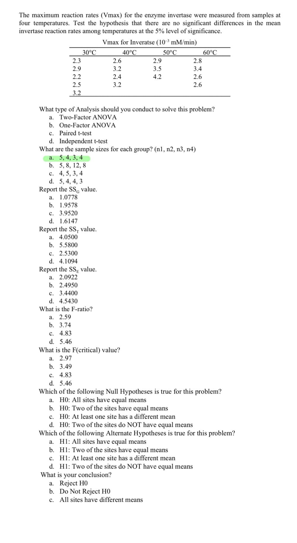 The maximum reaction rates (Vmax) for the enzyme invertase were measured from samples at
four temperatures. Test the hypothesis that there are no significant differences in the mean
invertase reaction rates among temperatures at the 5% level of significance.
Vmax for Inveratse (10 ³ mM/min)
30°C
40°C
50°C
60°C
2.3
2.6
2.9
2.8
2.9
3.2
3.5
3.4
2.2
2.4
4.2
2.6
2.5
3.2
2.6
3.2
What type of Analysis should you conduct to solve this problem?
a. Two-Factor ANOVA
b. One-Factor ANOVA
c. Paired t-test
d. Independent t-test
What are the sample sizes for each group? (n1, n2, n3, n4)
a. 5, 4, 3, 4
b. 5, 8, 12, 8
c. 4, 5, 3, 4
d. 5, 4, 4, 3
Report the SSG value.
a. 1.0778
b. 1.9578
c. 3.9520
d. 1.6147
Report the SS, value.
4.0500
а.
b. 5.5800
c. 2.5300
d. 4.1094
Report the SSE value.
a. 2.0922
b. 2.4950
c. 3.4400
d. 4.5430
What is the F-ratio?
а. 2.59
b. 3.74
c. 4.83
d. 5.46
What is the F(critical) value?
a. 2.97
b. 3.49
c. 4.83
5.46
Which of the following Null Hypotheses is true for this problem?
a. HO: All sites have equal means
b. HO: Two of the sites have equal means
c. HO: At least one site has a different mean
d. HO: Two of the sites do NOT have equal means
Which of the following Alternate Hypotheses is true for this problem?
a. Hl: All sites have equal means
b. Hl: Two of the sites have equal means
c. H1: At least one site has a different mean
d. Hl: Two of the sites do NOT have equal means
What is your conclusion?
a. Reject HO
b. Do Not Reject HO
c. All sites have different means
