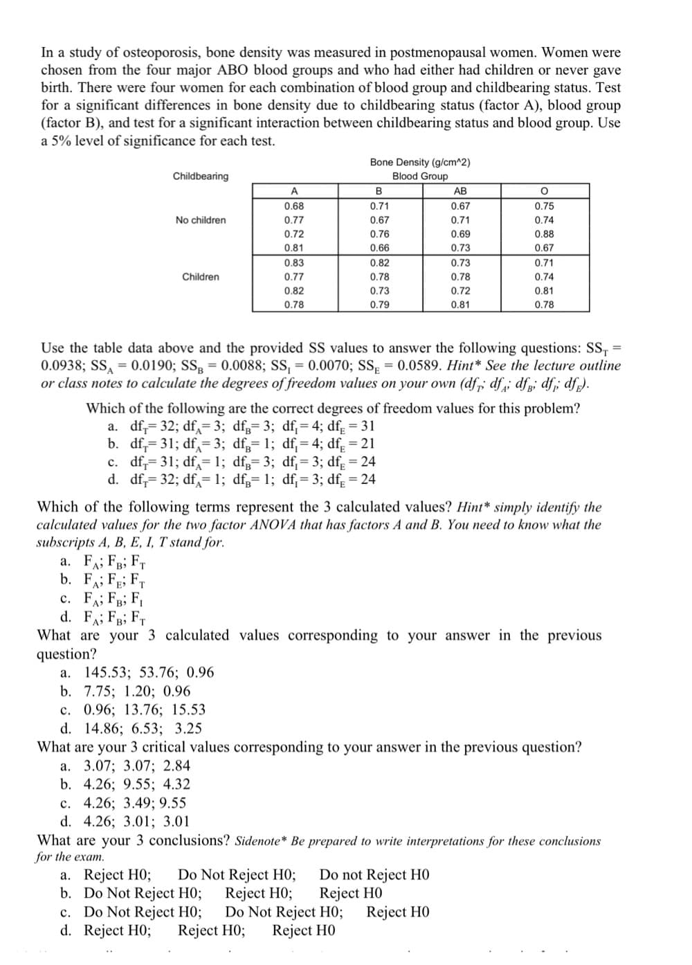 In a study of osteoporosis, bone density was measured in postmenopausal women. Women were
chosen from the four major ABO blood groups and who had either had children or never gave
birth. There were four women for each combination of blood group and childbearing status. Test
for a significant differences in bone density due to childbearing status (factor A), blood group
(factor B), and test for a significant interaction between childbearing status and blood group. Use
a 5% level of significance for each test.
Bone Density (g/cm^2)
Childbearing
Blood Group
A
B
АВ
0.68
0.71
0.67
0.75
No children
0.77
0.67
0.71
0.74
0.72
0.76
0.69
0.88
0.81
0.66
0.73
0.67
0.83
0.82
0.73
0.71
Children
0.77
0.78
0.78
0.74
0.82
0.73
0.72
0.81
0.78
0.79
0.81
0.78
Use the table data above and the provided SS values to answer the following questions: SS,
0.0938; SS, = 0.0190; SS, = 0.0088; SS, = 0.0070; SS = 0.0589. Hint* See the lecture outline
or class notes to calculate the degrees of freedom values on your own (df,; df dfg; df; df).
%3D
%3D
Which of the following are the correct degrees of freedom values for this problem?
a. df,= 32; df,= 3; dfg= 3; df;= 4; df; = 31
b. df,= 31; df,= 3; df;= 1; df;= 4; dfg = 21
c. df,= 31; df= 1; df;= 3; df;= 3; df; = 24
d. df;= 32; df,=1; dfg= 1; df;= 3; df; = 24
Which of the following terms represent the 3 calculated values? Hint* simply identify the
calculated values for the two factor ANOVA that has factors A and B. You need to know what the
subscripts A, B, E, I, T stand for.
a. FA; FB; FT
b. FA; FE; Fr
c. FA; FR; F,
d. FA; FB; FT
What are your 3 calculated values corresponding to your answer in the previous
question?
a. 145.53; 53.76; 0.96
b. 7.75; 1.20%; 0.96
c. 0.96; 13.76; 15.53
d. 14.86; 6.53; 3.25
What are your 3 critical values corresponding to your answer in the previous question?
а. 3.07;B 3.07; 2.84
b. 4.26; 9.55; 4.32
с. 4.26; 3.49; 9.55
d. 4.26; 3.01; 3.01
What are your 3 conclusions? Sidenote* Be prepared to write interpretations for these conclusions
for the exam.
a. Reject H0;
b. Do Not Reject H0;
c. Do Not Reject HO;
d. Reject H0;
Do Not Reject H0;
Reject H0;
Do not Reject HỌ
Reject H0
Do Not Reject H0;
Reject H0
Reject H0
Reject H0;
