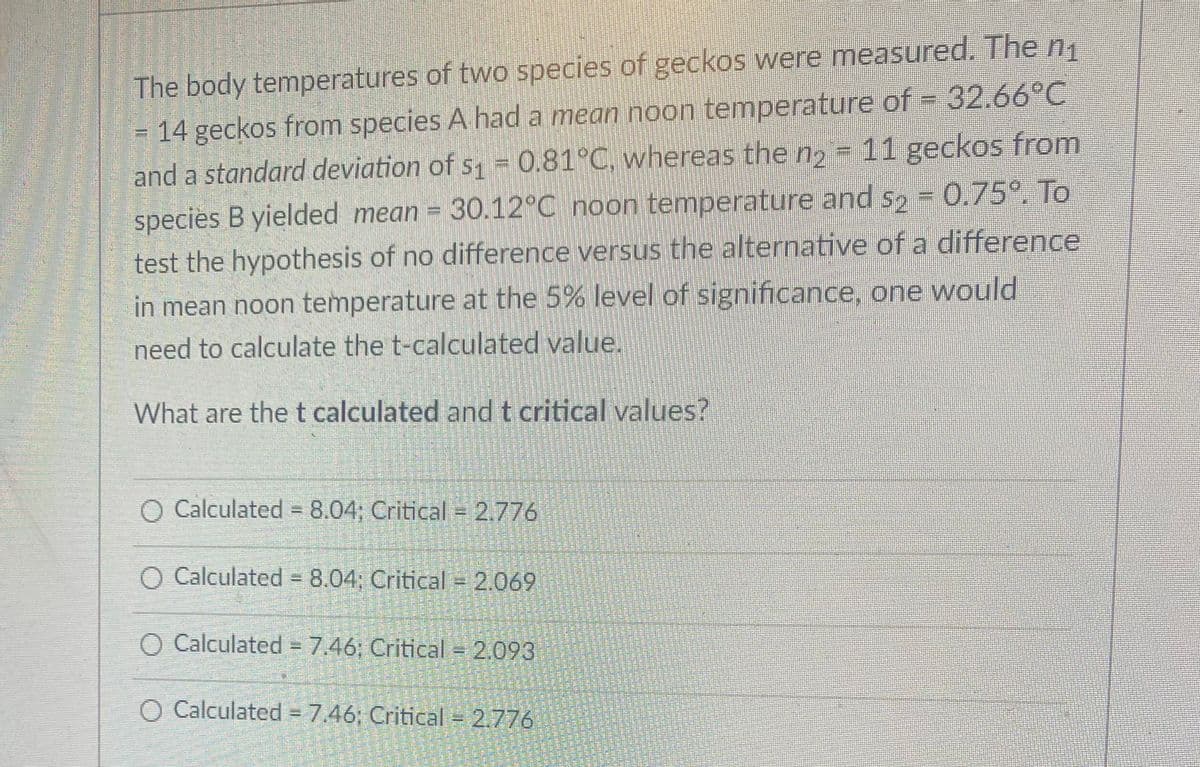 The body temperatures of two species of geckos were measured. The n1
14 geckos from species A hada mean noon temperature of = 32.66°C
and a standard deviation of s1 =0.81°C, whereas the n = 11 geckos from
species B yielded mean = 30.12°C noon temperature and s2 = 0.75°. To
test the hypothesis of no difference versus the alternative of a difference
in mean noon temperature at the 5% level of significance, one would
need to calculate the t-calculated value.
What are the t calculated andt critical values?
O Calculated = 8.04; Critical =2.776
%3D
O Calculated = 8.04; Critical = 2.069
O Calculated = 7.46; Critical = 2.093
O Calculated = 7,46; Critical = 2.776
