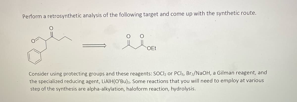 Perform a retrosynthetic analysis of the following target and come up with the synthetic route.
OEt
Consider using protecting groups and these reagents: SOCI2 or PCI3, Br2/NaOH, a Gilman reagent, and
the specialized reducing agent, LIAIH(O'Bu)3. Some reactions that you will need to employ at various
step of the synthesis are alpha-alkylation, haloform reaction, hydrolysis.
