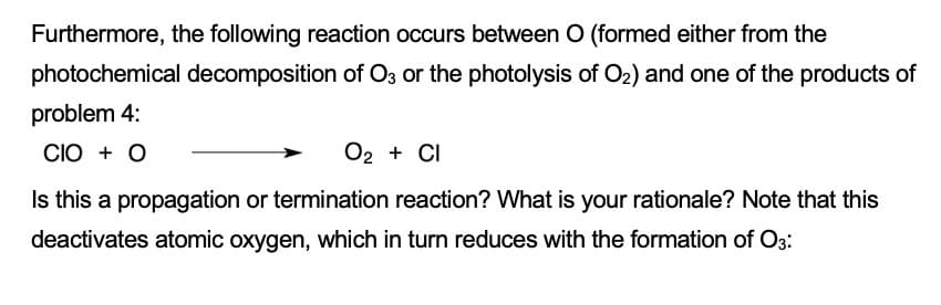 Furthermore, the following reaction occurs between O (formed either from the
photochemical decomposition of O3 or the photolysis of O2) and one of the products of
problem 4:
CIO + O
O2 + CI
Is this a propagation or termination reaction? What is your rationale? Note that this
deactivates atomic oxygen, which in turn reduces with the formation of O3:
