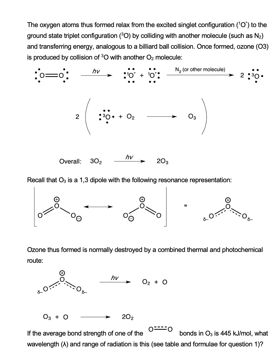 The oxygen atoms thus formed relax from the excited singlet configuration ('O) to the
ground state triplet configuration (°O) by colliding with another molecule (such as N2)
and transferring energy, analogous to a billiard ball collision. Once formed, ozone (03)
is produced by collision of 30 with another O2 molecule:
hy
N2 (or other molecule)
:'o* + 10
2 :30
2
30• + O2
Оз
hv
Overall:
302
203
Recall that O3 is a 1,3 dipole with the following resonance representation:
Ozone thus formed is normally destroyed by a combined thermal and photochemical
route:
hv
О2 + O
Оз + о
202
If the average bond strength of one of the
bonds in O3 is 445 kJ/mol, what
wavelength (A) and range of radiation is this (see table and formulae for question 1)?
