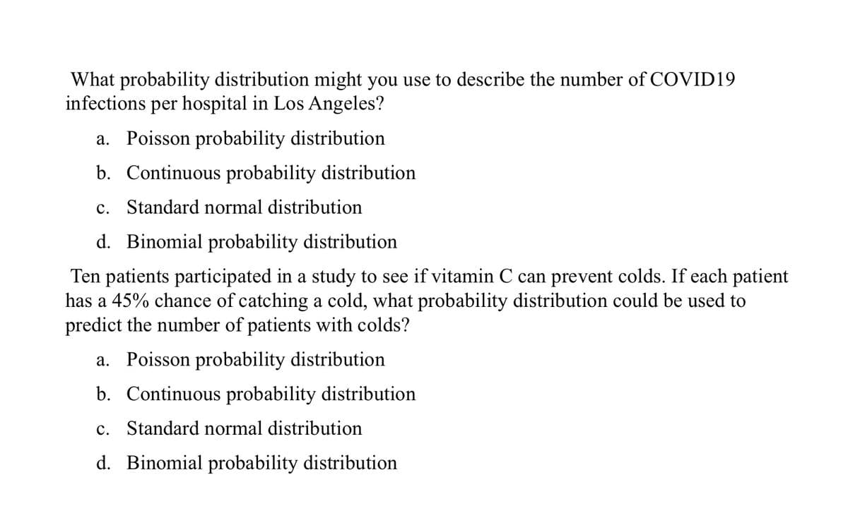 What probability distribution might you use to describe the number of COVID19
infections per hospital in Los Angeles?
a. Poisson probability distribution
b. Continuous probability distribution
c. Standard normal distribution
d. Binomial probability distribution
Ten patients participated in a study to see if vitamin C can prevent colds. If each patient
has a 45% chance of catching a cold, what probability distribution could be used to
predict the number of patients with colds?
a. Poisson probability distribution
b. Continuous probability distribution
с.
Standard normal distribution
d. Binomial probability distribution
