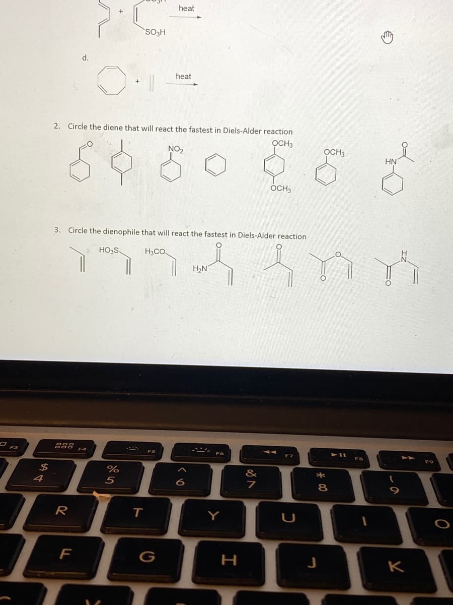 heat
SO3H
d.
heat
2. Circle the diene that will react the fastest in Diels-Alder reaction
OCH3
NO2
OCH3
HN
OCH3
3. Circle the dienophile that will react the fastest in Diels-Alder reaction
HO3S.
H3CO
H,N
F4
FB
24
%
5
&
*
4
R
T
Y
F
G
H
K
く。
