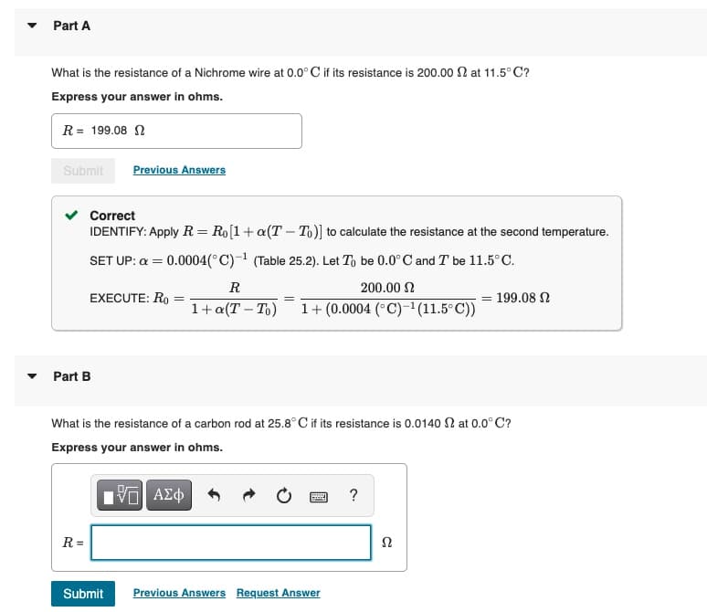 Part A
What is the resistance of a Nichrome wire at 0.0° C if its resistance is 200.00 N at 11.5° C?
Express your answer in ohms.
R= 199.08 N
Submit
Previous Answers
Correct
IDENTIFY: Apply R= Ro[1+a(T – To)] to calculate the resistance at the second temperature.
SET UP: a = 0.0004(°C)-1 (Table 25.2). Let To be 0.0° C and T be 11.5° C.
R
200.00 N
EXECUTE: Ro =
= 199.08 N
1+a(T – To)
1+ (0.0004 (°C)-1(11.5°C))
• Part B
What is the resistance of a carbon rod at 25.8° C if its resistance is 0.0140 2 at 0.0° C?
Express your answer in ohms.
nα ΑΣφ
?
R =
Submit
Previous Answers Request Answer
