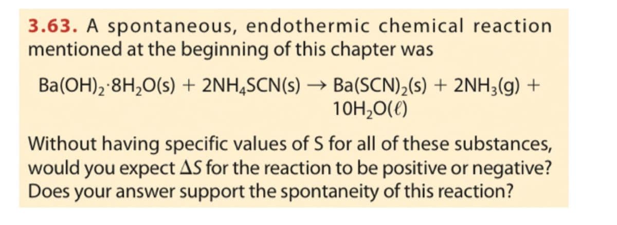 3.63. A spontaneous, endothermic chemical reaction
mentioned at the beginning of this chapter was
Ba(OH)₂ 8H₂O(s) + 2NH₂SCN(s)→ Ba(SCN)₂(s) + 2NH3(g) +
10H₂O(l)
Without having specific values of S for all of these substances,
would you expect AS for the reaction to be positive or negative?
Does your answer support the spontaneity of this reaction?