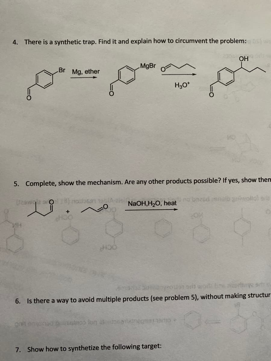 4. There is a synthetic trap. Find it and explain how to circumvent the problem: ws
OH
MgBr
Br Mg, ether
H3O*
5. Complete, show the mechanism. Are any other products possible? If yes, show them
/29wgla sro
no bazed asnelb giwollol ers
NaOH,H2O, heat
yous s woil bne aertnye srts
6. Is there a way to avoid multiple products (see problem 5), without making structur.
7. Show how to synthetize the following target:
