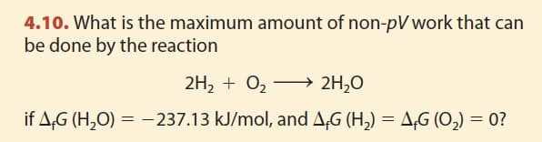 4.10. What is the maximum amount of non-pV work that can
be done by the reaction
2H₂ + O₂ →→→→ 2H₂O
if AG (H₂O) = -237.13 kJ/mol, and AG (H₂) = AG (O₂) = 0?