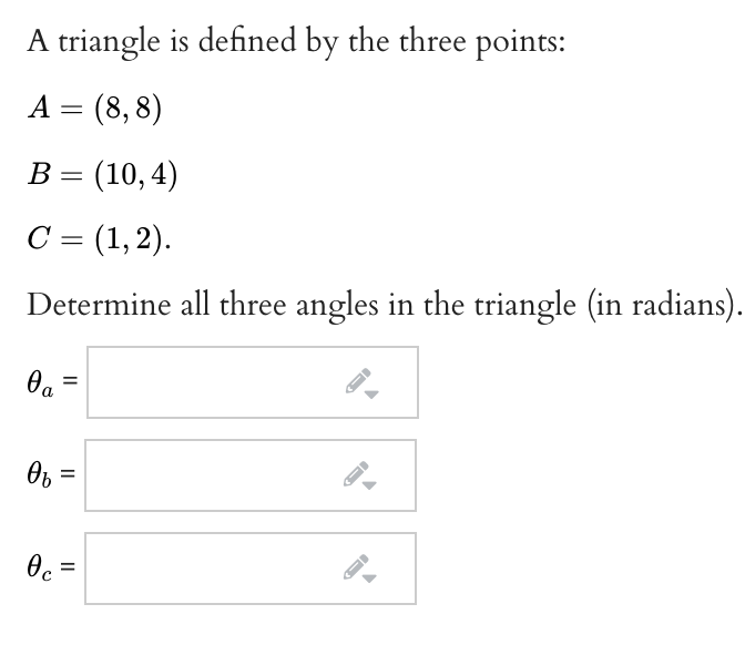A triangle is defined by the three points:
A = (8,8)
В %3 (10,4)
С 3 (1,2).
Determine all three angles in the triangle (in radians).
Oa =
Ob =
Oc =
