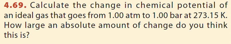 4.69. Calculate the change in chemical potential of
an ideal gas that goes from 1.00 atm to 1.00 bar at 273.15 K.
How large an absolute amount of change do you think
this is?