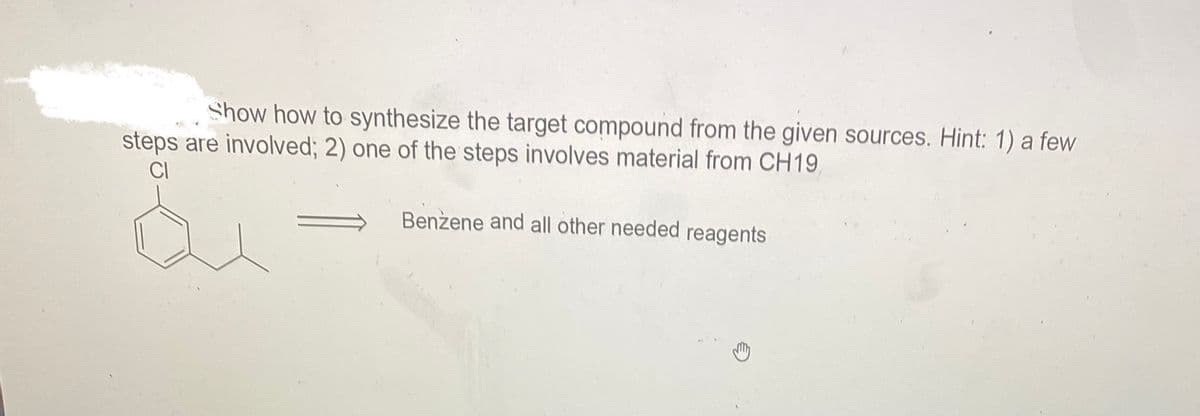 Show how to synthesize the target compound from the given sources. Hint: 1) a few
steps are involved; 2) one of the steps involves material from CH19,
CI
Benzene and all other needed reagents
