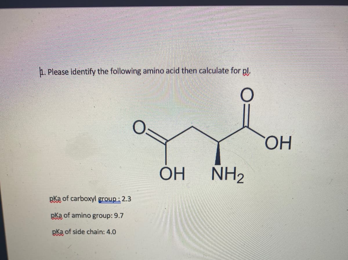 1. Please identify the following amino acid then calculate for pl.
HO
ОН
NH2
pka of carboxyl group: 2.3
pka of amino group: 9.7
pka of side chain: 4.0
