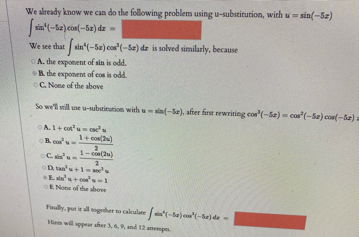 We already know we can do the following problem using u-substitution, with u = sin(-5z)
sin (-5a) cos(-52) dr
=
We see that
sin (-5z) cos (-5r) dr is solved similarly, because
A. the exponent of sin is odd.
eB. the
exponent
of cos is odd.
O C. None of the above
So we'll still use u-substitution with u = sin(-5r), after first rewriting cos (-5z) = cos' (-5z) cos(-5z) a
csc
1+ cos(2u)
OA. 1+ cot u=
O B. cos u =
2
1- cos(2u)
OC. sin
OD. tan u +1= sec?
eE. sin
u+ cos u =1
OF. None of the above
Finally, put it all together to calculate sin (-5z) cos (-5x) dr
Hints will appear after 3, 6, 9, and 12
attempts.
