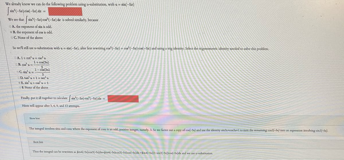 We already know we can do the following problem using u-substitution, with u = sin(-5z)
sin (-52) cos(-5z) dz =
We see that sin (-5z) cos*(-5z) dz is solved similarly, because
O A. che exponent of sin is odd.
B. the exponent of cos is odd.
OC. None of the above
So we'll stll use u-substitution with u = sin(-5z), after first rewriting cos"(-5z) = cos"(–5z) cos(-52) and using a trig identity. Select the trigonometric identity needed to solve this problem.
OA. 1+ cot u= csc u
1+ cos(2u)
B. cos u
C. sin u=
D. tan u+1= sec u
E. sin u+ cos u =1
E. None of the above
Finally, put it all together to calculate sin (-5z) cos"(-5z) dz =
Hints will appear after 3, 6, 9, and 12 attempts.
Show hint
The integral involves sinu and cosu where the exponent of cosu is an odd, positive integer, namely, 3. So we factor out a copy of cos(-5x) and use the identity sin2u+cos2u-1 to turn the remaining cos2(-5x) into an expression involving sin2(-5x).
Show hint
Thus the integral can be rewritten as fin4(-5x)cos3(-5x)dx- fin4(-5x)cos2(-5x)cos(-5x)dx - kin4(-5x)(1-sin2(-5x))cos(-5x)dx and we use u-substitution.
