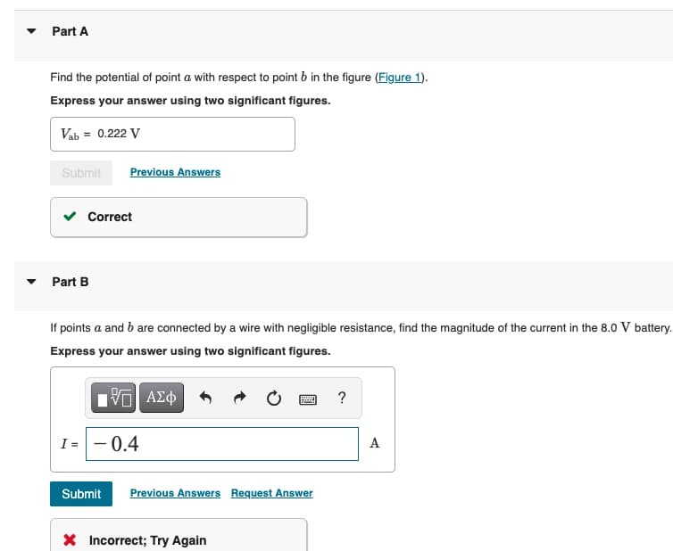 Part A
Find the potential of point a with respect to point b in the figure (Figure 1).
Express your answer using two significant figures.
Vab = 0.222 V
Submit
Previous Answers
Correct
• Part B
If points a and b are connected by a wire with negligible resistance, find the magnitude of the current in the 8.0 V battery.
Express your answer using two significant figures.
να ΑΣφ
I= - 0.4
A
Submit
Previous Answers Request Answer
X Incorrect; Try Again
