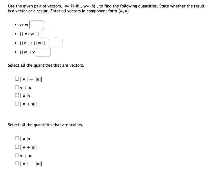 Use the given pair of vectors, v= 7i+8j , w= -8j , to find the following quantities. State whether the result
is a vector or a scalar. Enter all vectors in component form (a, b)
• V+ W
• || V+ w ||
• lv||+ ||w||
||w|| v
Select all the quantities that are vectors.
미미 + ||비||
v + w
미v + 메
Select all the quantities that are scalars.
O|||v
미v + 미
Ov+w
O||v|| + ||w||
