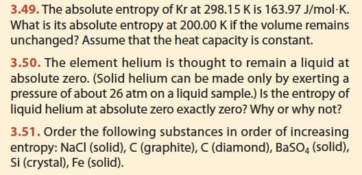 3.49. The absolute entropy of Kr at 298.15 K is 163.97 J/mol-K.
What is its absolute entropy at 200.00 K if the volume remains
unchanged? Assume that the heat capacity is constant.
3.50. The element helium is thought to remain a liquid at
absolute zero. (Solid helium can be made only by exerting a
pressure of about 26 atm on a liquid sample.) Is the entropy of
liquid helium at absolute zero exactly zero? Why or why not?
3.51. Order the following substances in order of increasing
entropy: NaCl (solid), C (graphite), C (diamond), BaSO4 (solid),
Si (crystal), Fe (solid).