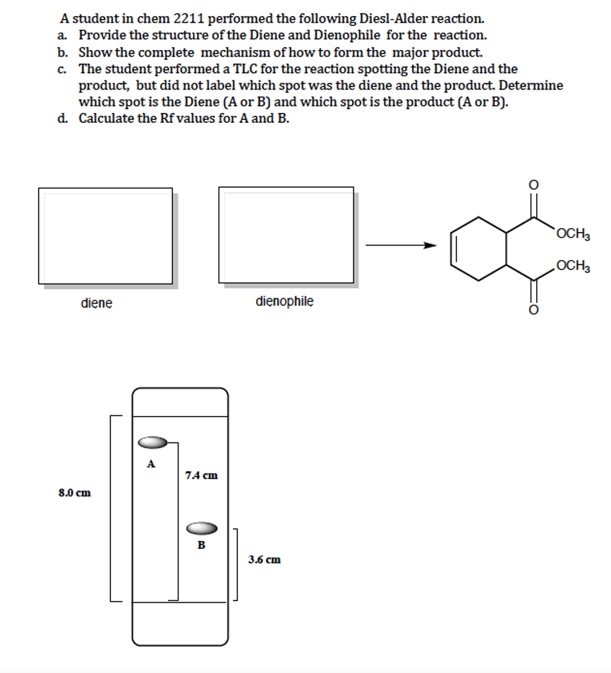 A student in chem 2211 performed the following Diesl-Alder reaction.
a. Provide the structure of the Diene and Dienophile for the reaction.
b. Show the complete mechanism of how to form the major product.
c. The student performed a TLC for the reaction spotting the Diene and the
product, but did not label which spot was the diene and the product. Determine
which spot is the Diene (A or B) and which spot is the product (A or B).
d. Calculate the Rf values for A and B.
OCH3
diene
dienophile
A
74 сm
8.0 сm
B
3.6 сm
