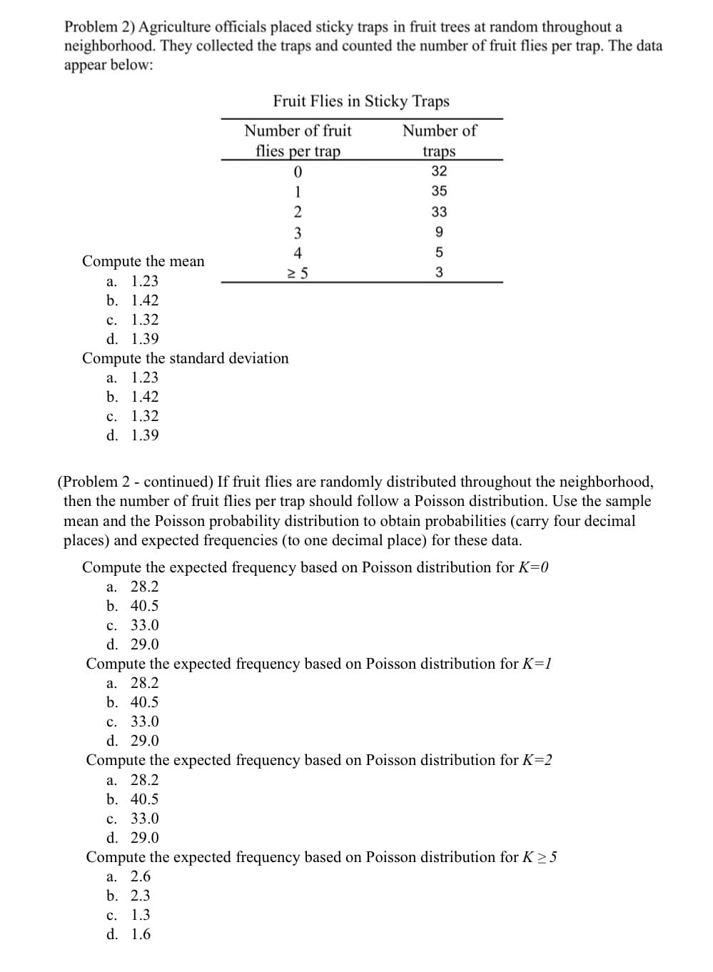 ### Problem 2: Analysis of Fruit Fly Distribution in Traps

Agriculture officials placed sticky traps in fruit trees at random throughout a neighborhood. They collected the traps and counted the number of fruit flies per trap. The data appear below:

#### Fruit Flies in Sticky Traps
| Number of fruit flies per trap | Number of traps |
|--------------------------------|-----------------|
| 0                              | 32              |
| 1                              | 35              |
| 2                              | 33              |
| 3                              | 9               |
| 4                              | 5               |
| ≥ 5                            | 3               |

1. **Compute the mean:**
    - Options:
        a. 1.23
        b. 1.42
        c. 1.32
        d. 1.39
      
2. **Compute the standard deviation:**
    - Options:
        a. 1.23
        b. 1.42
        c. 1.32
        d. 1.39

#### Continuation of Problem 2

If fruit flies are randomly distributed throughout the neighborhood, then the number of fruit flies per trap should follow a Poisson distribution. Use the sample mean and the Poisson probability distribution to obtain probabilities (carry four decimal places) and expected frequencies (to one decimal place) for these data.

3. **Compute the expected frequency based on Poisson distribution for \( K = 0 \):**
    - Options:
        a. 28.2
        b. 40.5
        c. 33.0
        d. 29.0
      
4. **Compute the expected frequency based on Poisson distribution for \( K = 1 \):**
    - Options:
        a. 28.2
        b. 40.5
        c. 33.0
        d. 29.0
      
5. **Compute the expected frequency based on Poisson distribution for \( K = 2 \):**
    - Options:
        a. 28.2
        b. 40.5
        c. 33.0
        d. 29.0

6. **Compute the expected frequency based on Poisson distribution for \( K \geq 5 \):**
    - Options:
        a. 2.6
        b. 2.3
        c