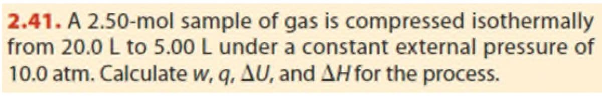 2.41. A 2.50-mol sample of gas is compressed isothermally
from 20.0 L to 5.00 L under a constant external pressure of
10.0 atm. Calculate w, q, AU, and AH for the process.