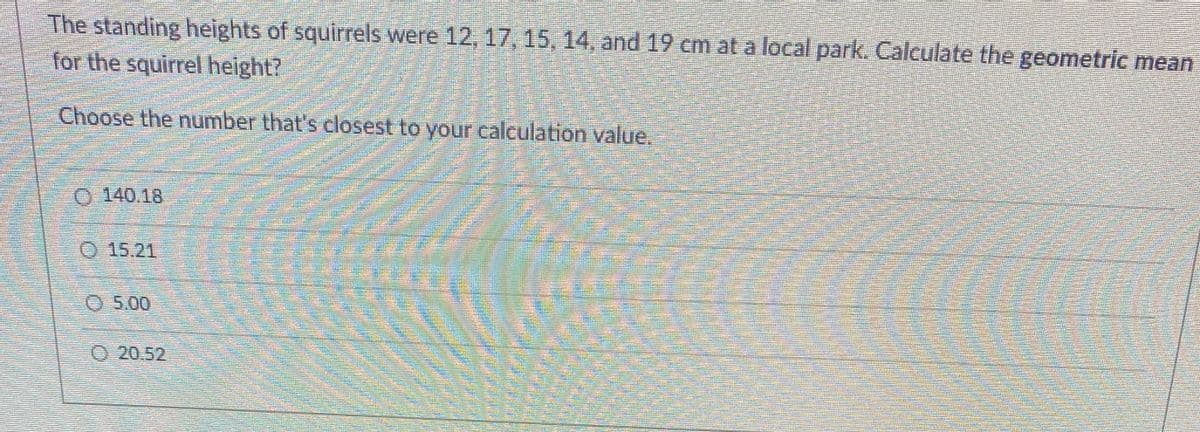 **Question:**

The standing heights of squirrels were 12, 17, 15, 14, and 19 cm at a local park. Calculate the geometric mean for the squirrel height?

**Instructions:**

Choose the number that's closest to your calculation value.

**Options:**

- 140.18
- 15.21
- 5.00
- 20.52