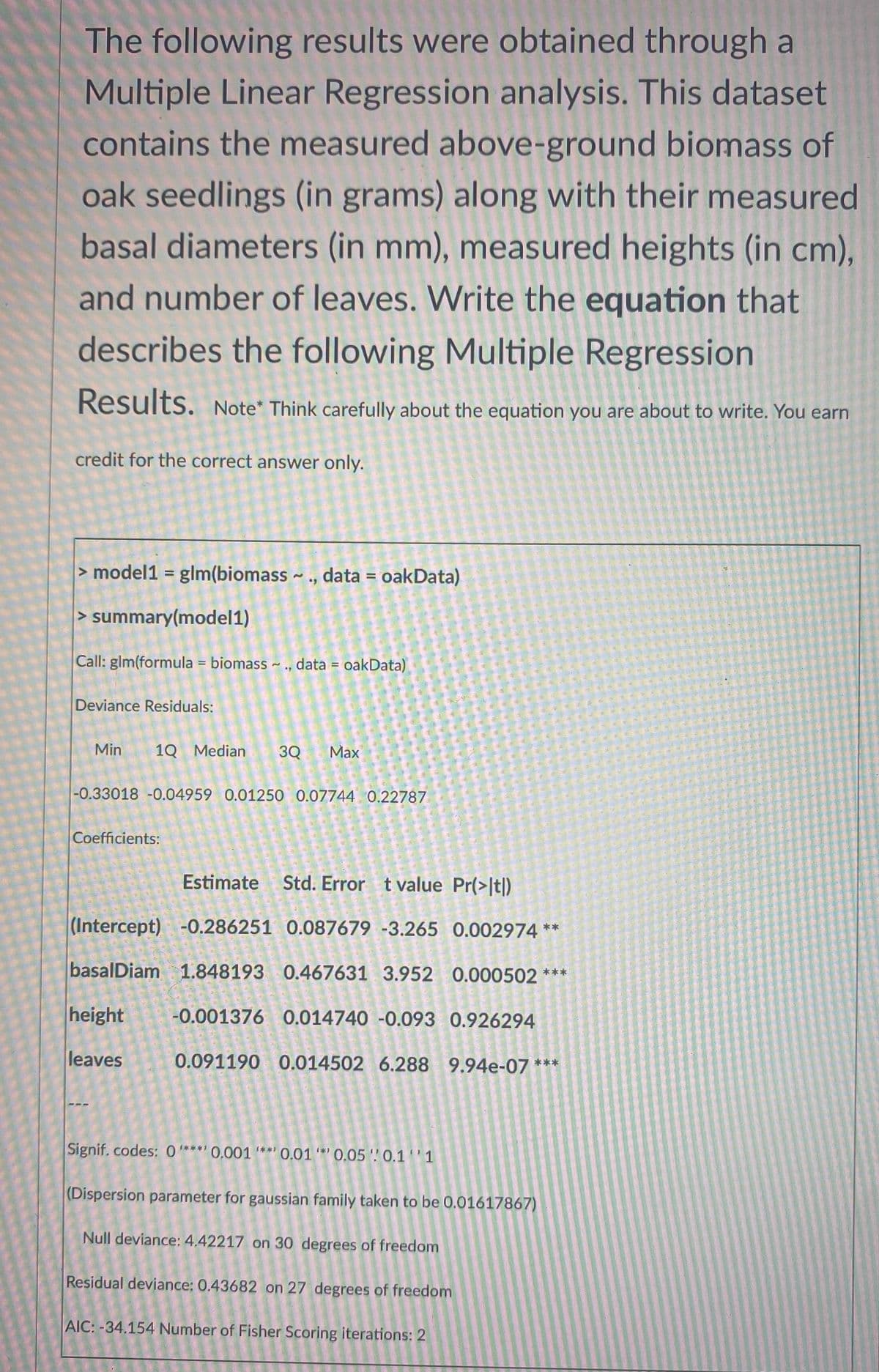 The following results were obtained through a
Multiple Linear Regression analysis. This dataset
contains the measured above-ground biomass of
oak seedlings (in grams) along with their measured
basal diameters (in mm), measured heights (in cm),
and number of leaves. Write the equation that
describes the following Multiple Regression
Results. Note* Think carefully about the equation you are about to write. You earn
credit for the correct answer only.
> model1 = glm(biomass ~ ., data = oakData)
> summary(model1)
Call: glm(formula = biomass ~ ., data = oakData)
Deviance Residuals:
Min
1Q Median
3Q
Max
-0.33018 -0.04959 0.01250 0.07744 0.22787
Coefficients:
Estimate
Std. Error tvalue Pr(>It)
(Intercept) -0.286251 0.087679 -3.265 0.002974 **
basalDiam 1.848193 0.467631 3.952 0.000502 ***
height
-0.001376 0.014740 -0.093 0.926294
leaves
0.091190 0.014502 6.288 9.94e-07 ***
Signif. codes: 0***' 0,001 "**' 0.01 '*' 0,05 0.11
(Dispersion parameter for gaussian family taken to be 0.01617867)
Null deviance: 4.42217 on 30 degrees of freedom
Residual deviance: 0.43682 on 27 degrees of freedom
AIC: -34.154 Number of Fisher Scoring iterations: 2
