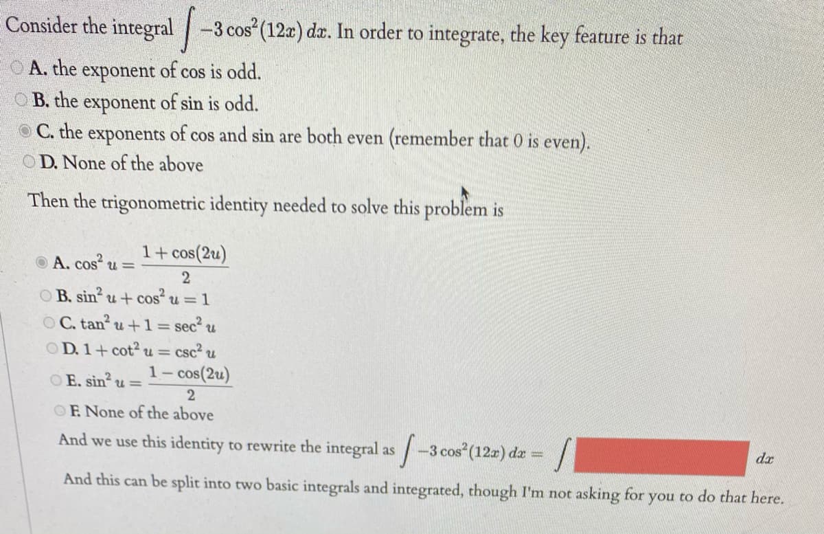 Consider the integral -3 cos (12x) da. In order to integrate, the key feature is that
A. the exponent of cos is odd.
O B. the exponent of sin is odd.
O C. the exponents of cos and sin are both even (remember that 0 is even).
OD. None of the above
Then the trigonometric identity needed to solve this problem is
1+ cos(2u)
O A. cos u =
O B. sin u+ cos u = 1
O C. tan u+1= sec u
O D. 1+ cot2 u=
csc u
1– cos(2u)
OE. sin u =
OF None of the above
And we use this identity to rewrite the integral as
-3 cos (122) da =
dr
And this can be split into two basic integrals and integrated, though I'm not asking for you to do that here.
