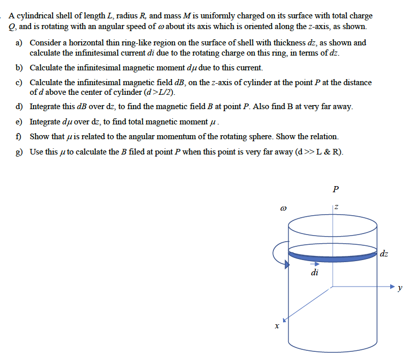 A cylindrical shell of length L, radius R, and mass Mis uniformly charged on its surface with total charge
Q, and is rotating with an angular speed of about its axis which is oriented along the z-axis, as shown.
a) Consider a horizontal thin ring-like region on the surface of shell with thickness dz, as shown and
calculate the infinitesimal current di due to the rotating charge on this ring, in terms of dz.
b) Calculate the infinitesimal magnetic moment dụ due to this current.
c) Calculate the infinitesimal magnetic field dB, on the z-axis of cylinder at the point P at the distance
of d above the center of cylinder (d>L/2).
d)
Integrate this dB over dz, to find the magnetic field B at point P. Also find B at very far away.
e) Integrate du over dz, to find total magnetic momentu.
f) Show that is related to the angular momentum of the rotating sphere. Show the relation.
g) Use this to calculate the B filed at point P when this point is very far away (d>> L & R).
X
@0
di
P
Z
dz
y