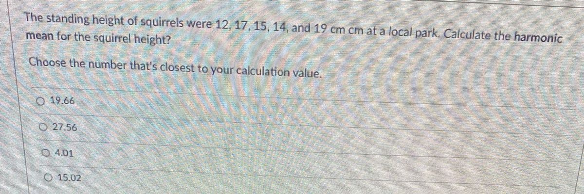 The standing height of squirrels were 12, 17, 15, 14, and 19 em cm at a local park. Calculate the harmonic
mean for the squirrel height?
Choose the number that's closest to your calculation value.
O 19.66
O 27.56
O 4.01
O 15.02
